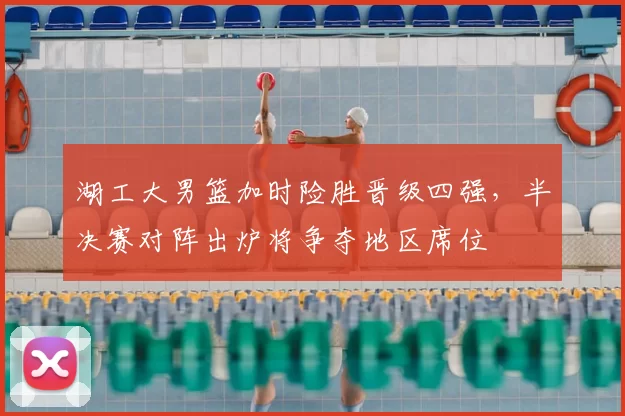 湖工大男篮加时险胜晋级四强，半决赛对阵出炉将争夺地区席位
