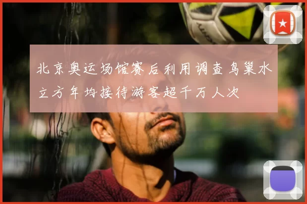 北京奥运场馆赛后利用调查鸟巢水立方年均接待游客超千万人次