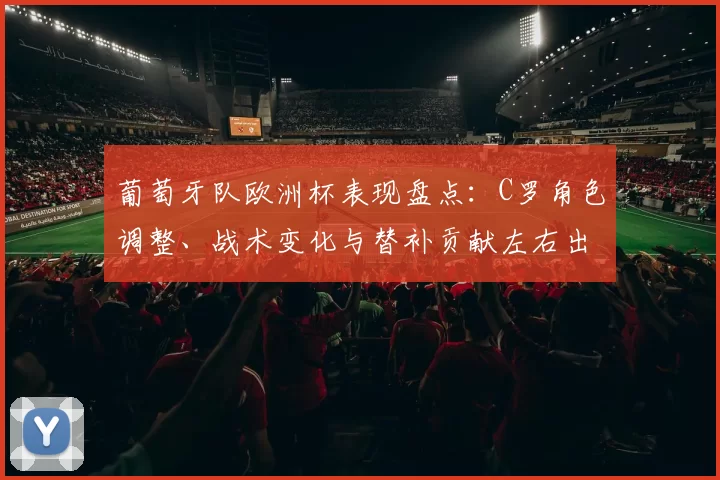 葡萄牙队欧洲杯表现盘点：C罗角色调整、战术变化与替补贡献左右出线前景