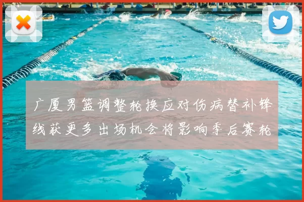 广厦男篮调整轮换应对伤病替补锋线获更多出场机会将影响季后赛轮换深度