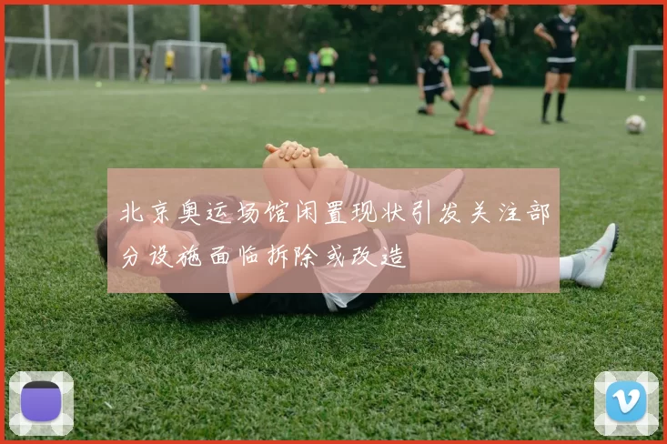 北京奥运场馆闲置现状引发关注部分设施面临拆除或改造