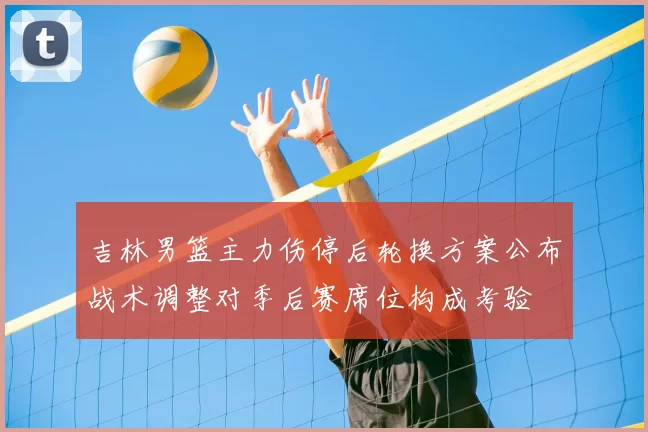 吉林男篮主力伤停后轮换方案公布战术调整对季后赛席位构成考验