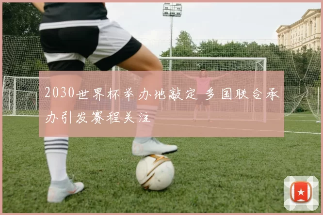 2030世界杯举办地敲定 多国联合承办引发赛程关注