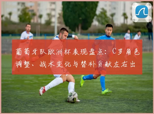 葡萄牙队欧洲杯表现盘点：C罗角色调整、战术变化与替补贡献左右出线前景