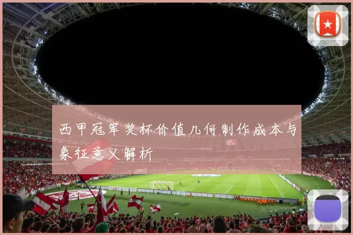 西甲冠军奖杯价值几何制作成本与象征意义解析