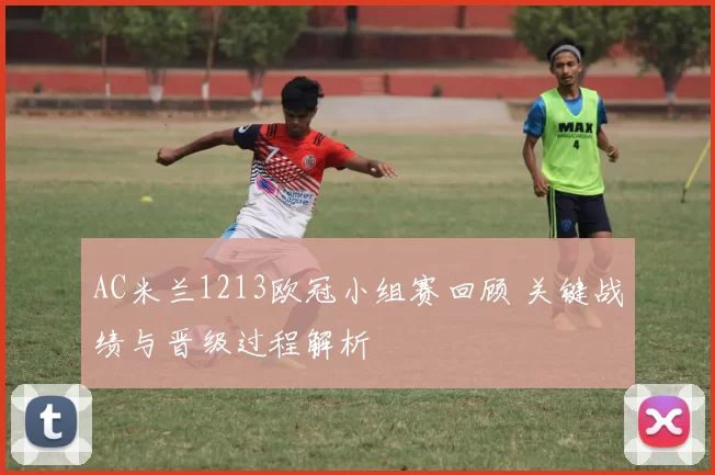 AC米兰1213欧冠小组赛回顾 关键战绩与晋级过程解析