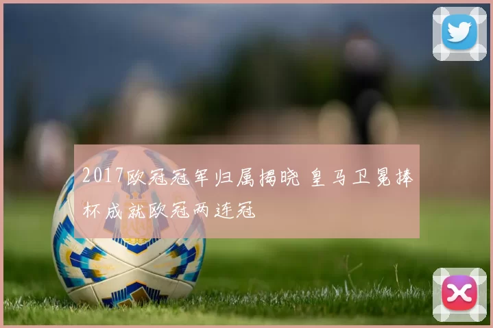 2017欧冠冠军归属揭晓 皇马卫冕捧杯成就欧冠两连冠
