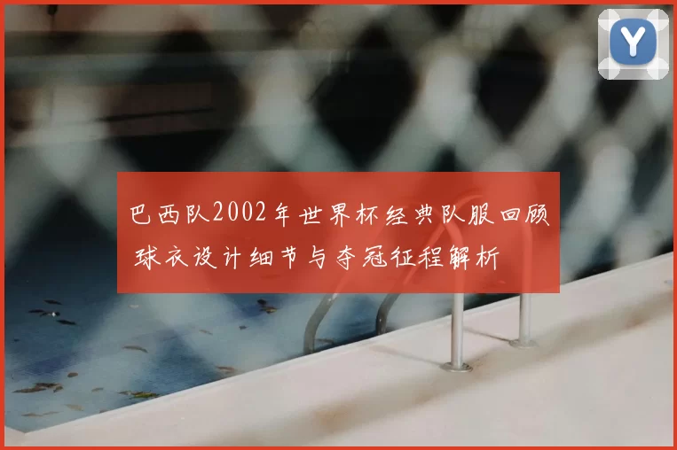 巴西队2002年世界杯经典队服回顾 球衣设计细节与夺冠征程解析