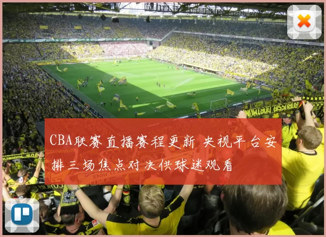 CBA联赛直播赛程更新 央视平台安排三场焦点对决供球迷观看