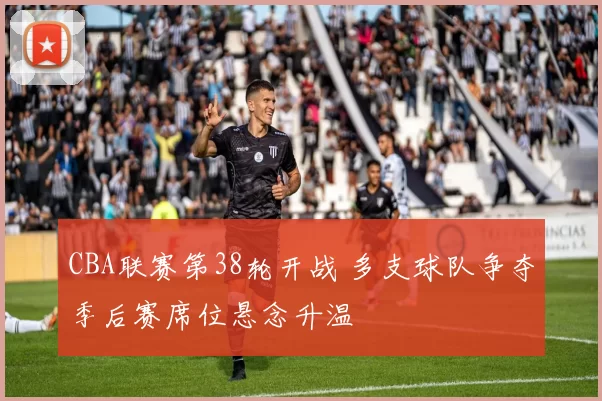 CBA联赛第38轮开战 多支球队争夺季后赛席位悬念升温