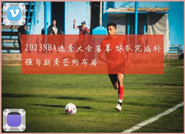 2023NBA选秀大会落幕 球队完成补强与新秀签约布局