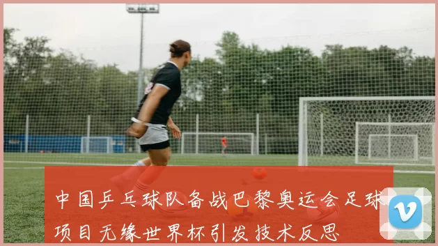 中国乒乓球队备战巴黎奥运会足球项目无缘世界杯引发技术反思