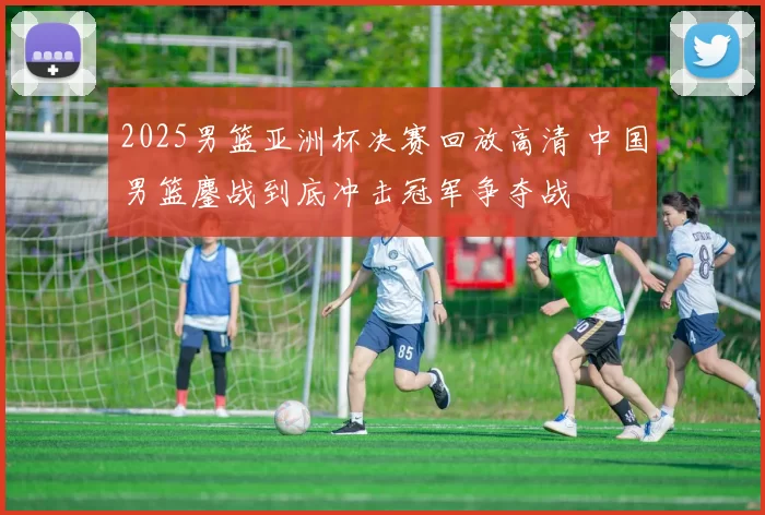 2025男篮亚洲杯决赛回放高清 中国男篮鏖战到底冲击冠军争夺战