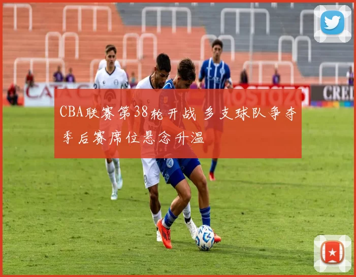 CBA联赛第38轮开战 多支球队争夺季后赛席位悬念升温