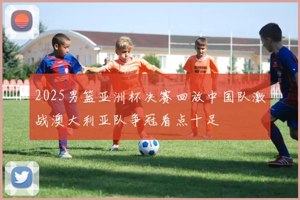 2025男篮亚洲杯决赛回放中国队激战澳大利亚队争冠看点十足