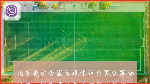 北京奥运会国际媒体评价聚焦赛场组织、城市遗产与后续影响评估