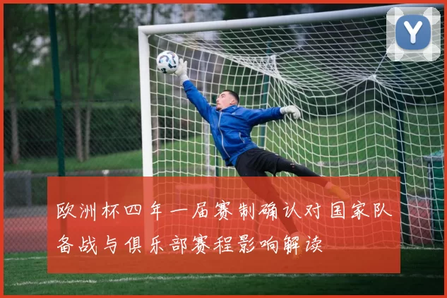 欧洲杯四年一届赛制确认对国家队备战与俱乐部赛程影响解读